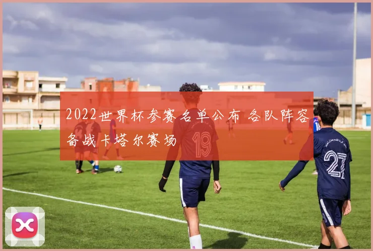 2022世界杯参赛名单公布 各队阵容备战卡塔尔赛场