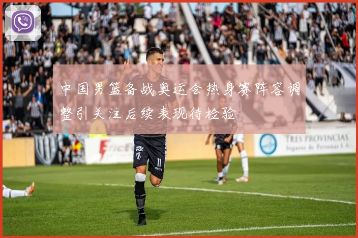 中国男篮备战奥运会热身赛阵容调整引关注后续表现待检验