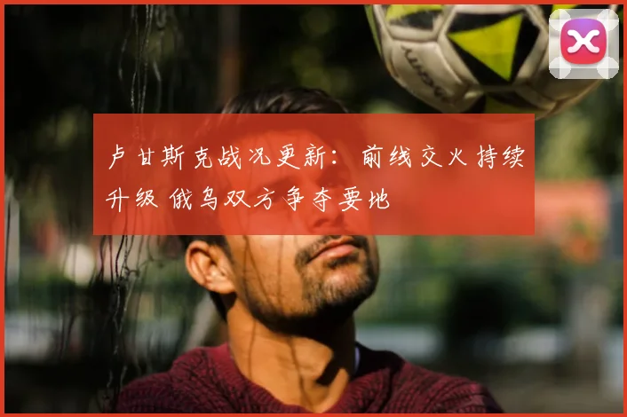 卢甘斯克战况更新:前线交火持续升级 俄乌双方争夺要地
