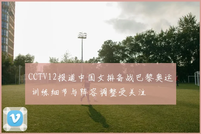 CCTV12报道中国女排备战巴黎奥运 训练细节与阵容调整受关注
