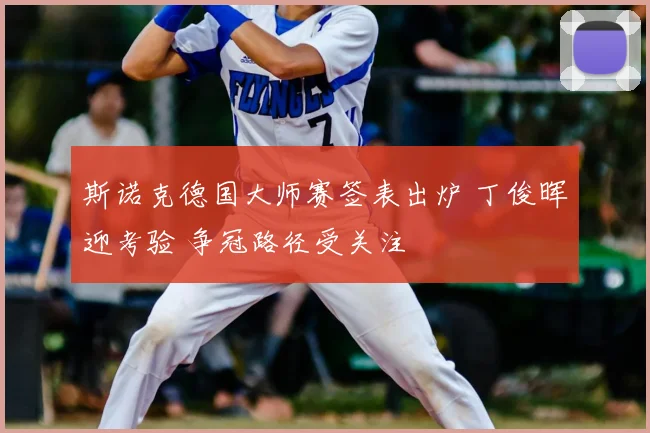 斯诺克德国大师赛签表出炉 丁俊晖迎考验 争冠路径受关注