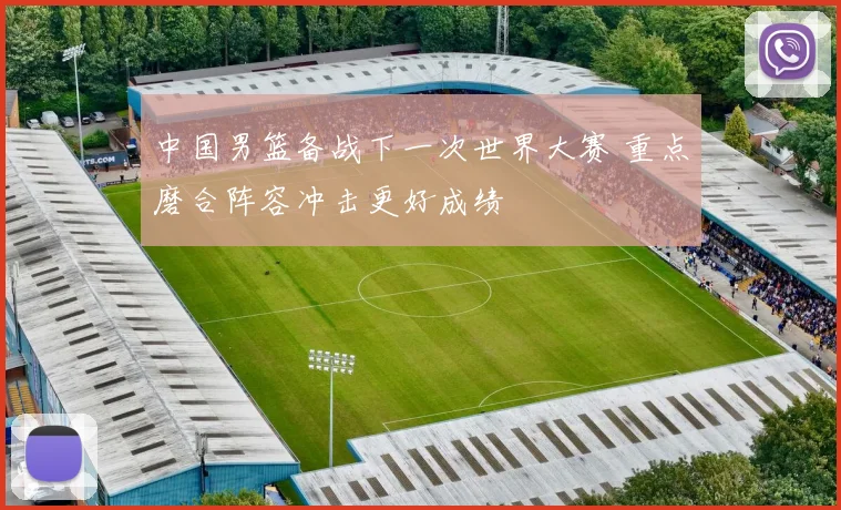 中国男篮备战下一次世界大赛 重点磨合阵容冲击更好成绩