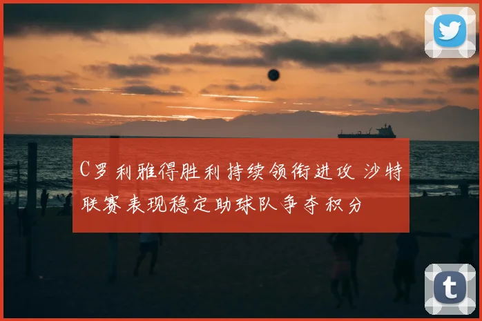 C罗利雅得胜利持续领衔进攻 沙特联赛表现稳定助球队争夺积分