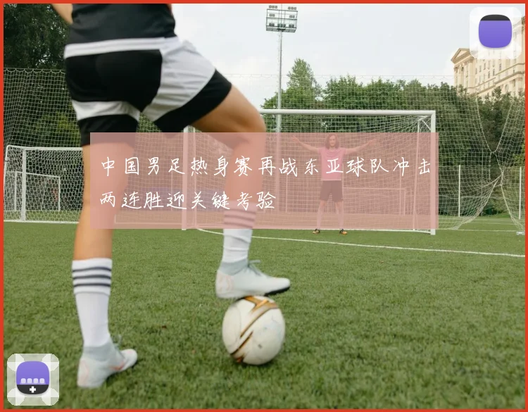 中国男足热身赛再战东亚球队冲击两连胜迎关键考验