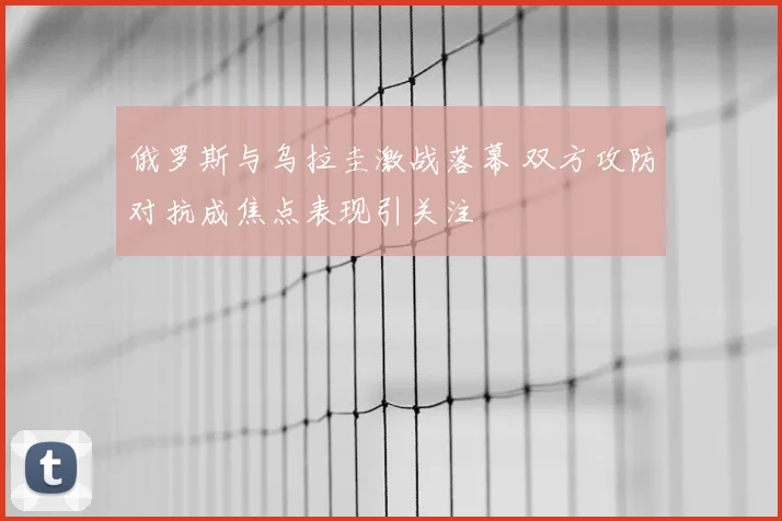俄罗斯与乌拉圭激战落幕 双方攻防对抗成焦点表现引关注