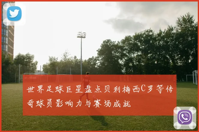 世界足球巨星盘点贝利梅西C罗等传奇球员影响力与赛场成就