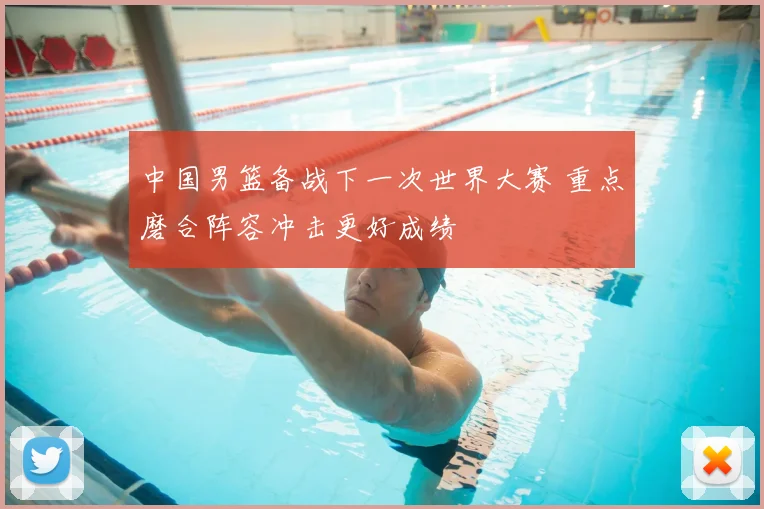 中国男篮备战下一次世界大赛 重点磨合阵容冲击更好成绩