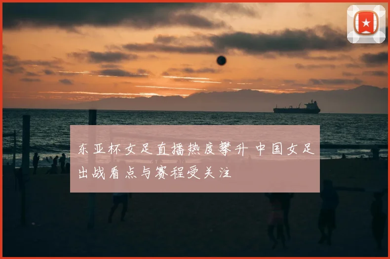 东亚杯女足直播热度攀升 中国女足出战看点与赛程受关注
