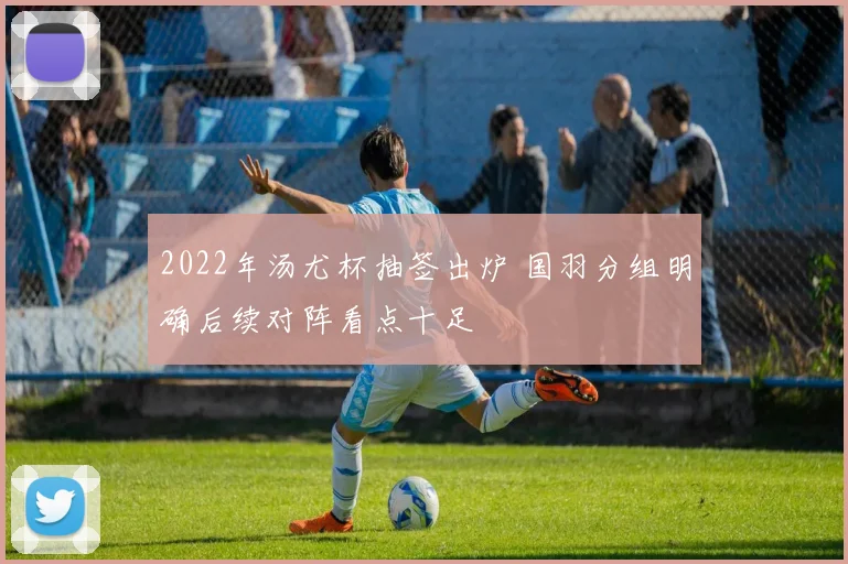 2022年汤尤杯抽签出炉 国羽分组明确后续对阵看点十足