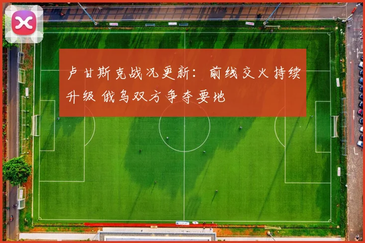 卢甘斯克战况更新：前线交火持续升级 俄乌双方争夺要地