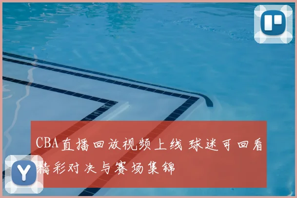 CBA直播回放视频上线 球迷可回看精彩对决与赛场集锦