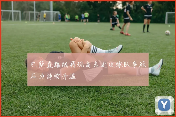 巴萨直播线再现高光进攻球队争冠压力持续升温