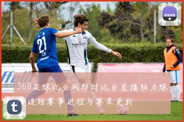 360足球比分网即时比分直播助力球迷追踪赛事进程与赛果更新