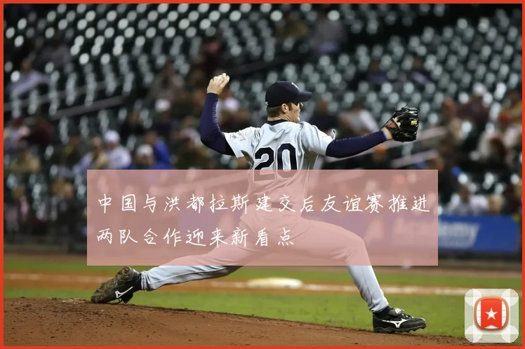 中国与洪都拉斯建交后友谊赛推进两队合作迎来新看点