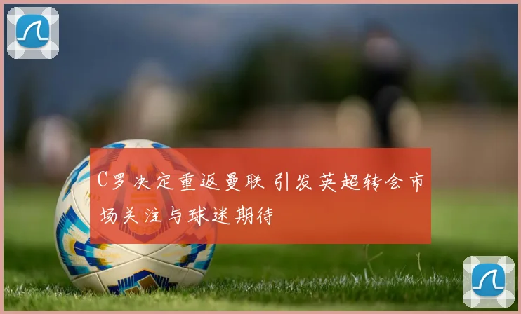 C罗决定重返曼联 引发英超转会市场关注与球迷期待
