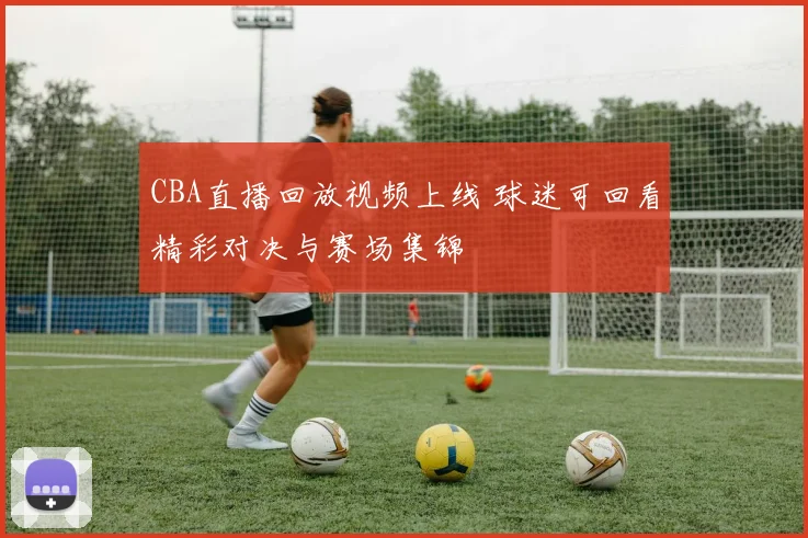 CBA直播回放视频上线 球迷可回看精彩对决与赛场集锦