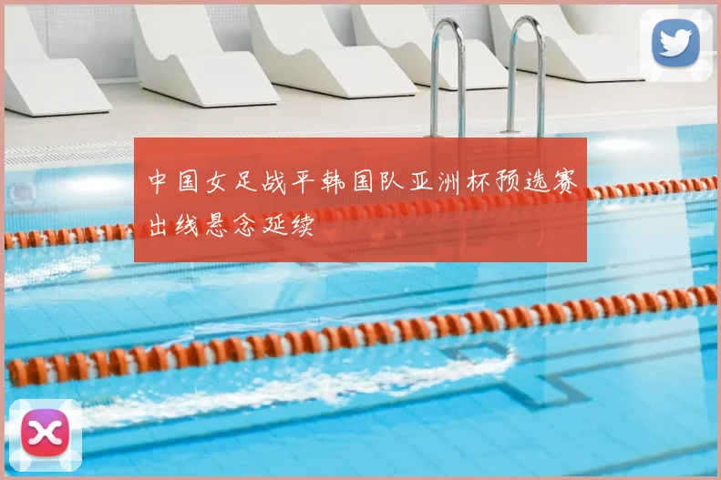 中国女足战平韩国队亚洲杯预选赛出线悬念延续
