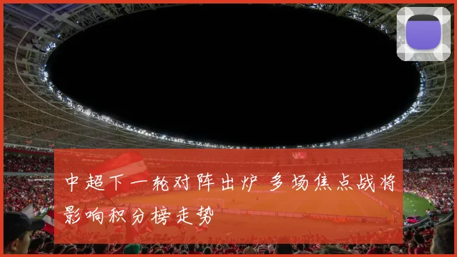 中超下一轮对阵出炉 多场焦点战将影响积分榜走势