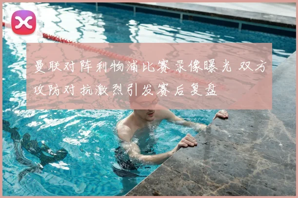 曼联对阵利物浦比赛录像曝光 双方攻防对抗激烈引发赛后复盘