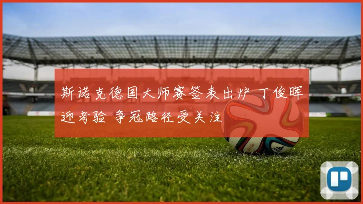 斯诺克德国大师赛签表出炉 丁俊晖迎考验 争冠路径受关注