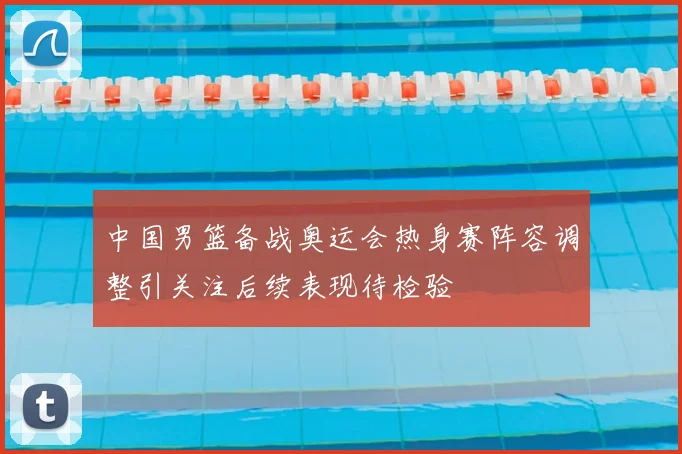 中国男篮备战奥运会热身赛阵容调整引关注后续表现待检验