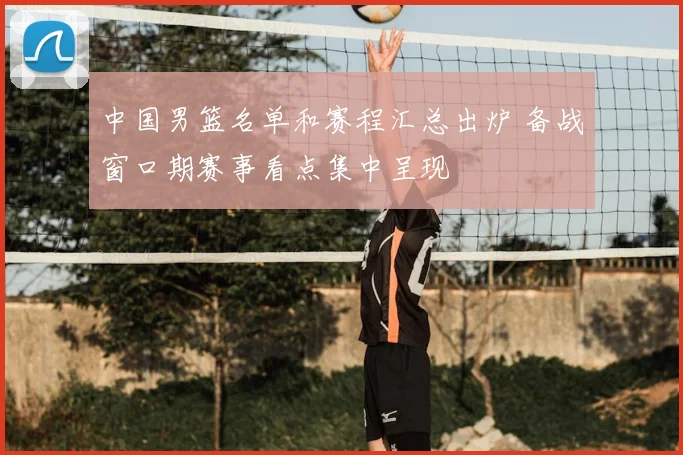 中国男篮名单和赛程汇总出炉 备战窗口期赛事看点集中呈现