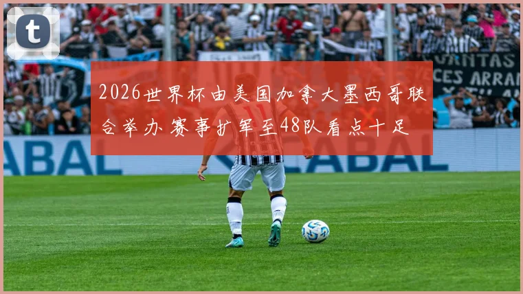 2026世界杯由美国加拿大墨西哥联合举办 赛事扩军至48队看点十足
