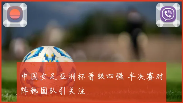 中国女足亚洲杯晋级四强 半决赛对阵韩国队引关注