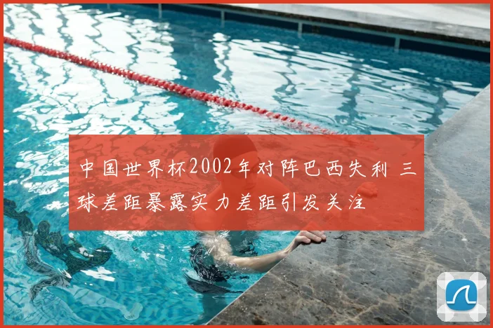 中国世界杯2002年对阵巴西失利 三球差距暴露实力差距引发关注