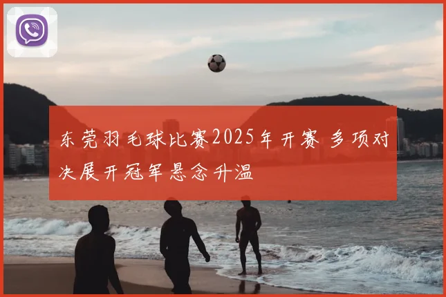 东莞羽毛球比赛2025年开赛 多项对决展开冠军悬念升温