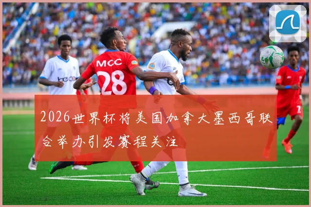 2026世界杯将美国加拿大墨西哥联合举办引发赛程关注