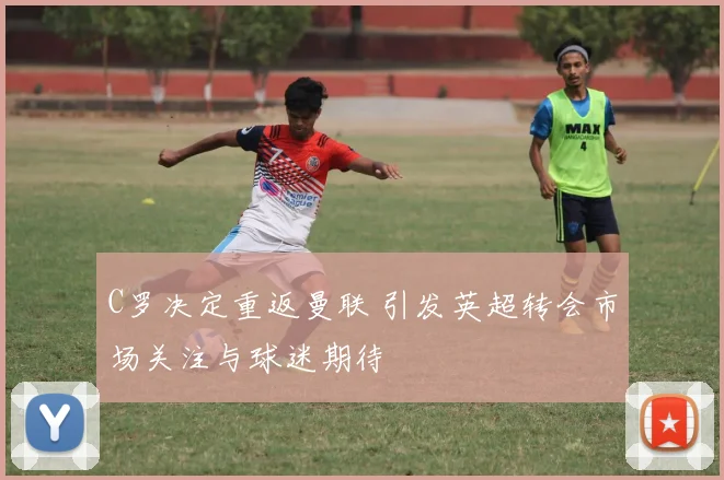 C罗决定重返曼联 引发英超转会市场关注与球迷期待