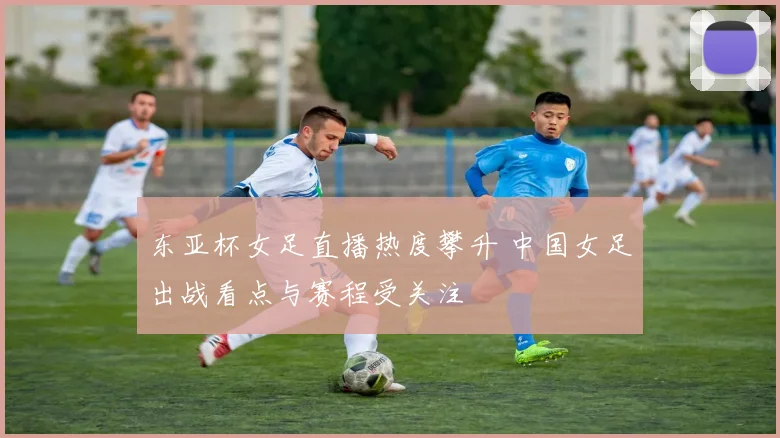 东亚杯女足直播热度攀升 中国女足出战看点与赛程受关注