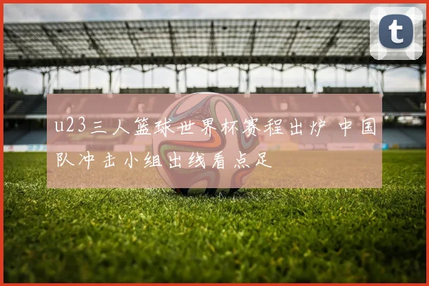 u23三人篮球世界杯赛程出炉 中国队冲击小组出线看点足