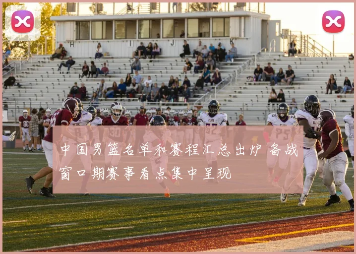 中国男篮名单和赛程汇总出炉 备战窗口期赛事看点集中呈现