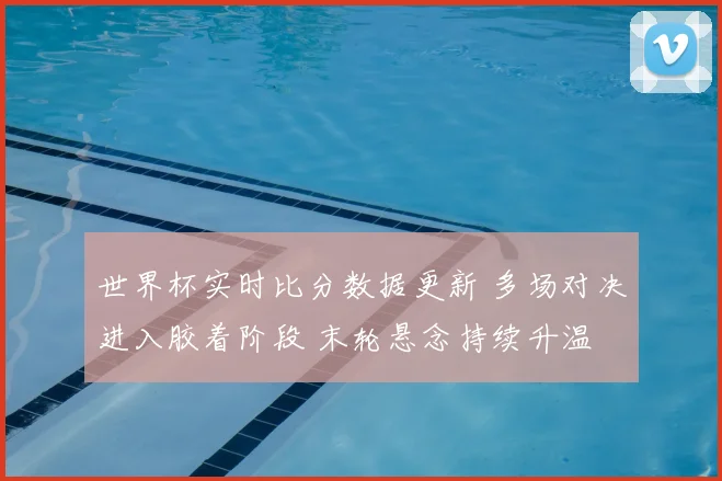 世界杯实时比分数据更新 多场对决进入胶着阶段 末轮悬念持续升温