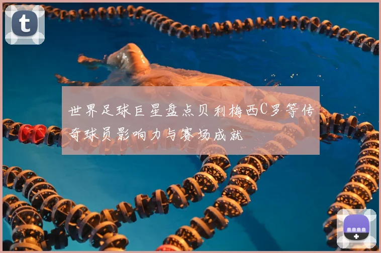 世界足球巨星盘点贝利梅西C罗等传奇球员影响力与赛场成就