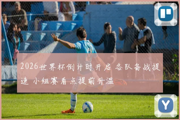 2026世界杯倒计时开启 各队备战提速 小组赛看点提前升温